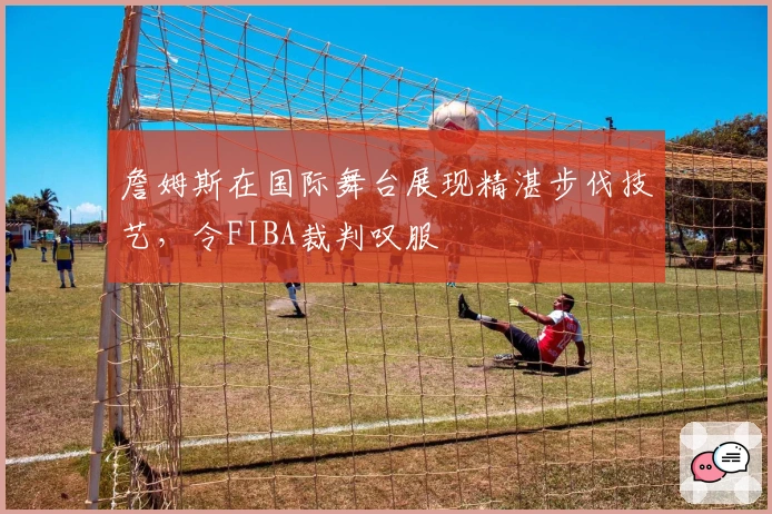 詹姆斯在国际舞台展现精湛步伐技艺，令FIBA裁判叹服