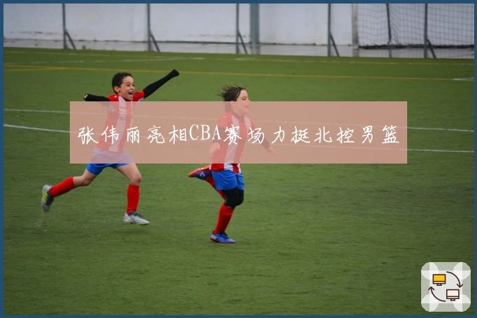 张伟丽亮相CBA赛场力挺北控男篮