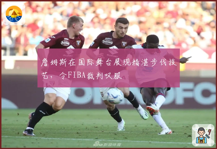 詹姆斯在国际舞台展现精湛步伐技艺，令FIBA裁判叹服