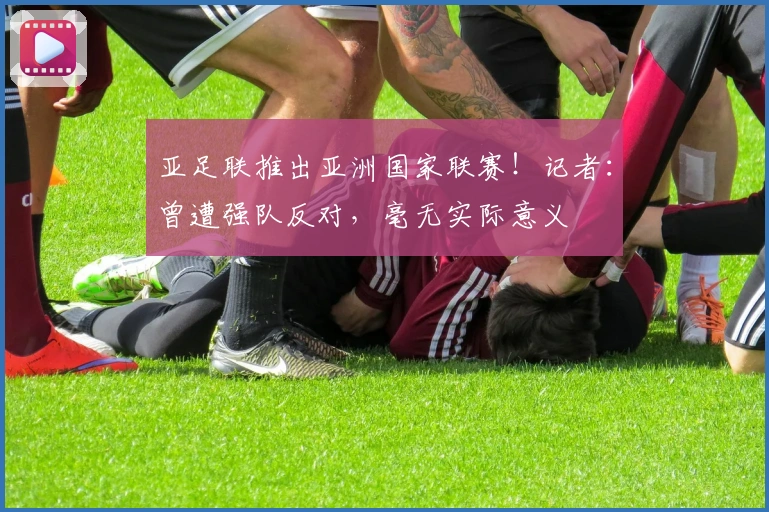 亚足联推出亚洲国家联赛！记者：曾遭强队反对，毫无实际意义