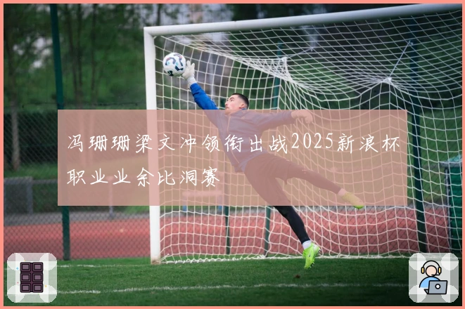 冯珊珊梁文冲领衔出战2025新浪杯职业业余比洞赛