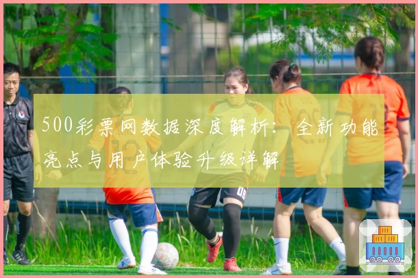 500彩票网数据深度解析：全新功能亮点与用户体验升级详解
