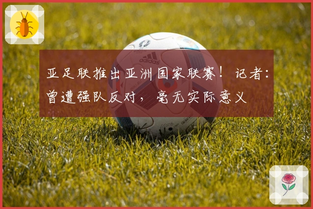 亚足联推出亚洲国家联赛！记者：曾遭强队反对，毫无实际意义