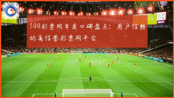 500彩票网年度口碑盘点：用户信赖的高信誉彩票网平台