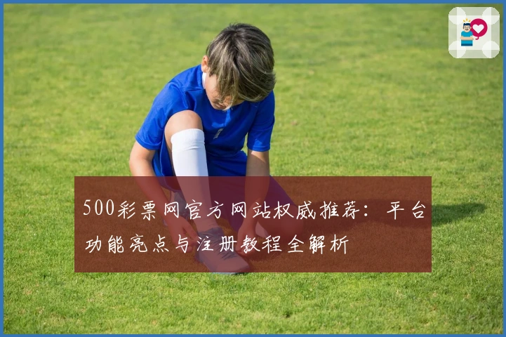 500彩票网官方网站权威推荐：平台功能亮点与注册教程全解析