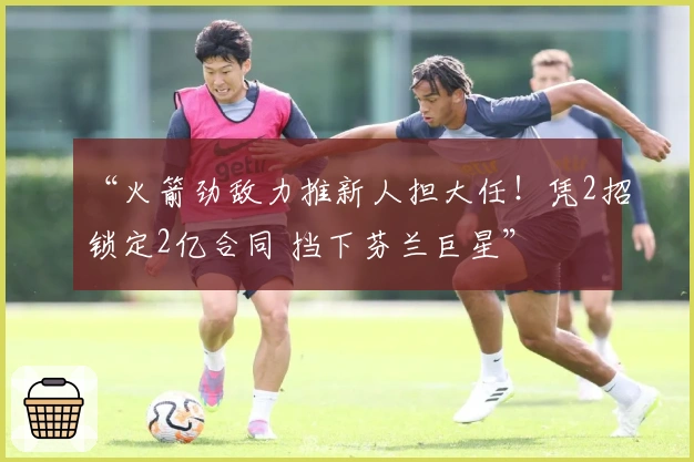 “火箭劲敌力推新人担大任！凭2招锁定2亿合同 挡下芬兰巨星”