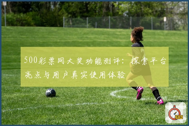 500彩票网大奖功能测评：探索平台亮点与用户真实使用体验