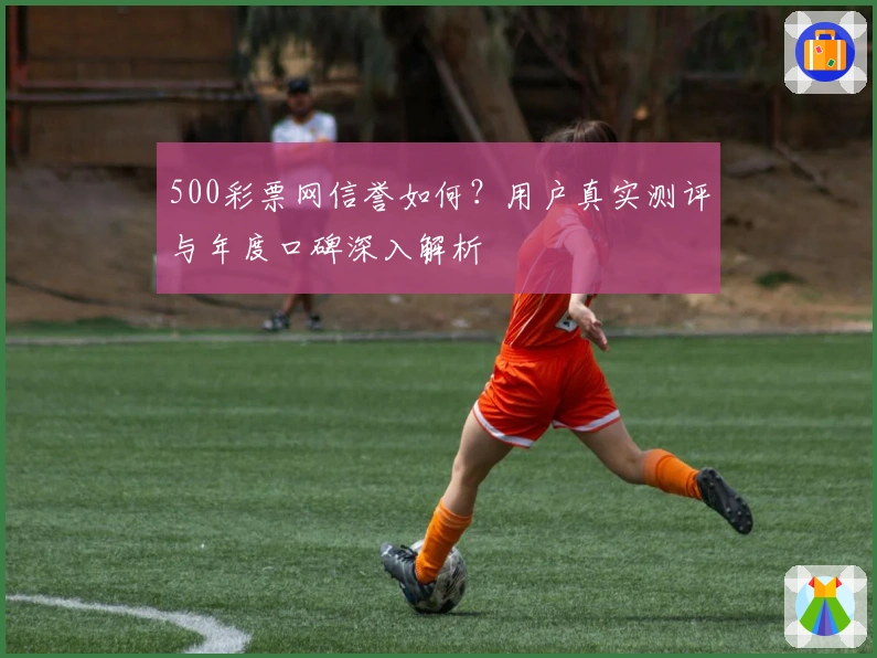 500彩票网信誉如何？用户真实测评与年度口碑深入解析