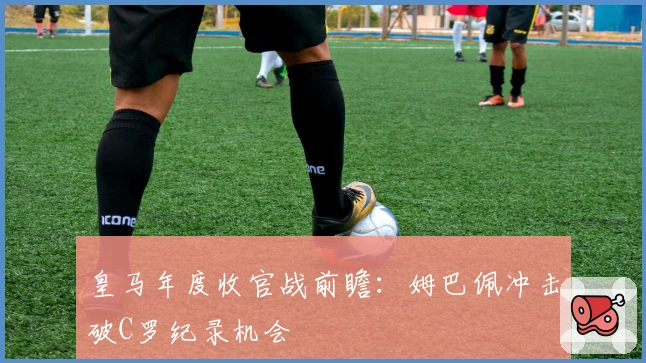 皇马年度收官战前瞻：姆巴佩冲击破C罗纪录机会