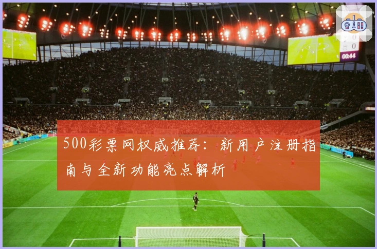500彩票网权威推荐：新用户注册指南与全新功能亮点解析